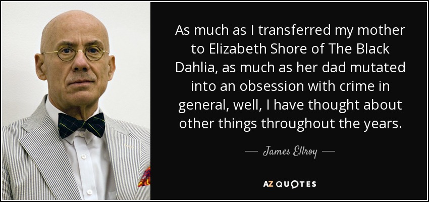 As much as I transferred my mother to Elizabeth Shore of The Black Dahlia, as much as her dad mutated into an obsession with crime in general, well, I have thought about other things throughout the years. - James Ellroy