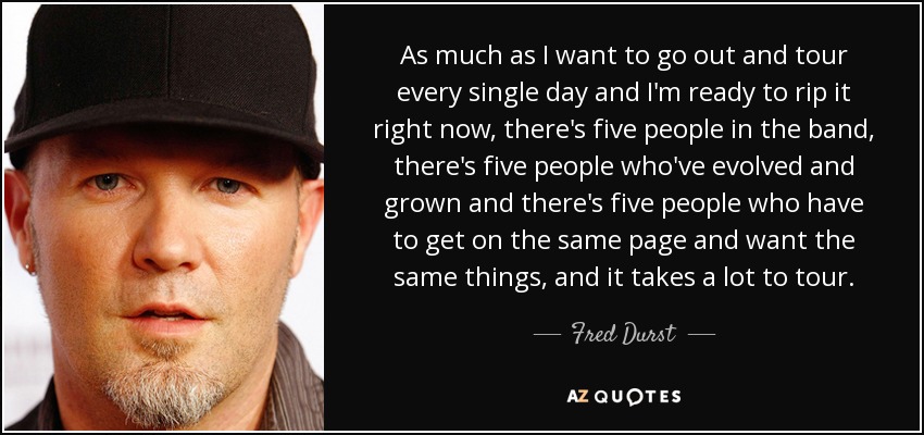 As much as I want to go out and tour every single day and I'm ready to rip it right now, there's five people in the band, there's five people who've evolved and grown and there's five people who have to get on the same page and want the same things, and it takes a lot to tour. - Fred Durst