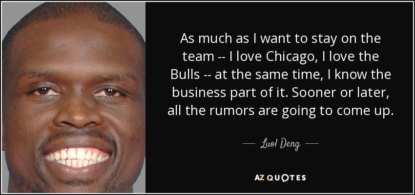 As much as I want to stay on the team -- I love Chicago, I love the Bulls -- at the same time, I know the business part of it. Sooner or later, all the rumors are going to come up. - Luol Deng