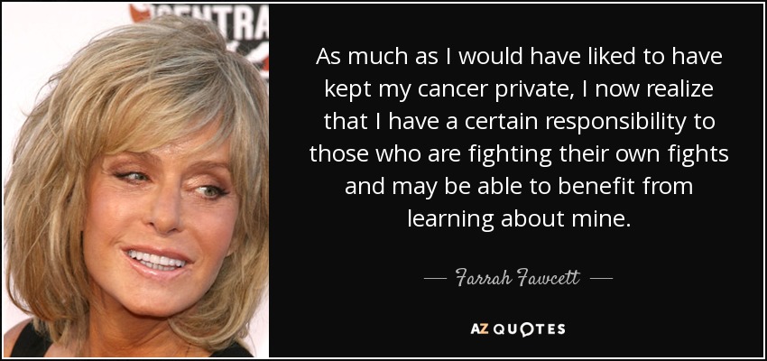 As much as I would have liked to have kept my cancer private, I now realize that I have a certain responsibility to those who are fighting their own fights and may be able to benefit from learning about mine. - Farrah Fawcett