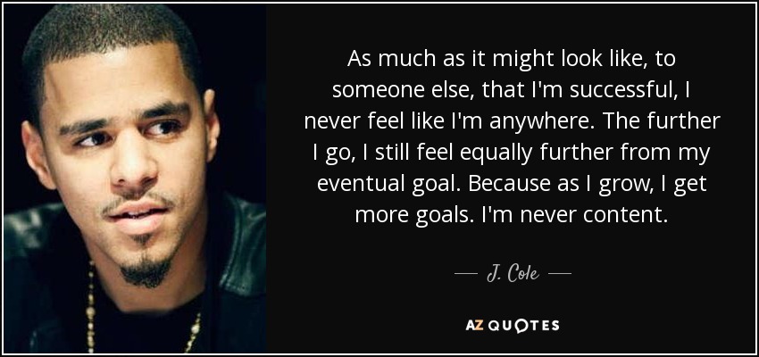 As much as it might look like, to someone else, that I'm successful, I never feel like I'm anywhere. The further I go, I still feel equally further from my eventual goal. Because as I grow, I get more goals. I'm never content. - J. Cole