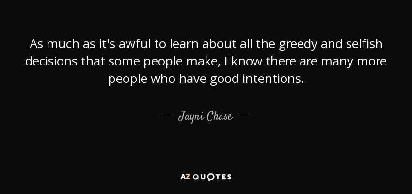 As much as it's awful to learn about all the greedy and selfish decisions that some people make, I know there are many more people who have good intentions. - Jayni Chase