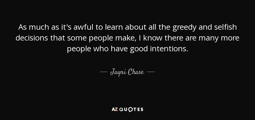 As much as it's awful to learn about all the greedy and selfish decisions that some people make, I know there are many more people who have good intentions. - Jayni Chase