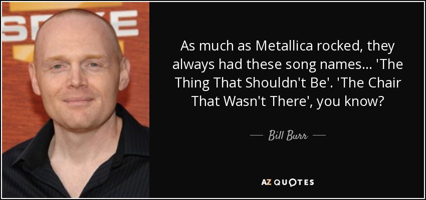 As much as Metallica rocked, they always had these song names... 'The Thing That Shouldn't Be'. 'The Chair That Wasn't There', you know? - Bill Burr