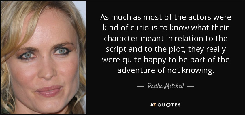 As much as most of the actors were kind of curious to know what their character meant in relation to the script and to the plot, they really were quite happy to be part of the adventure of not knowing. - Radha Mitchell