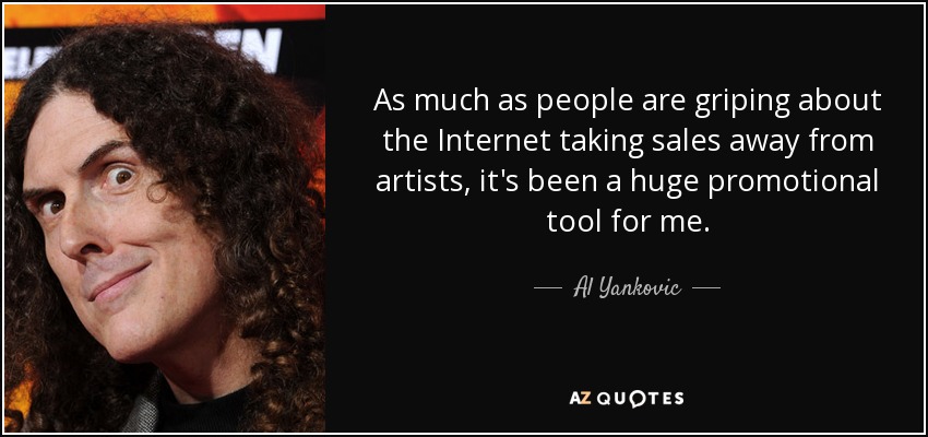 As much as people are griping about the Internet taking sales away from artists, it's been a huge promotional tool for me. - Al Yankovic