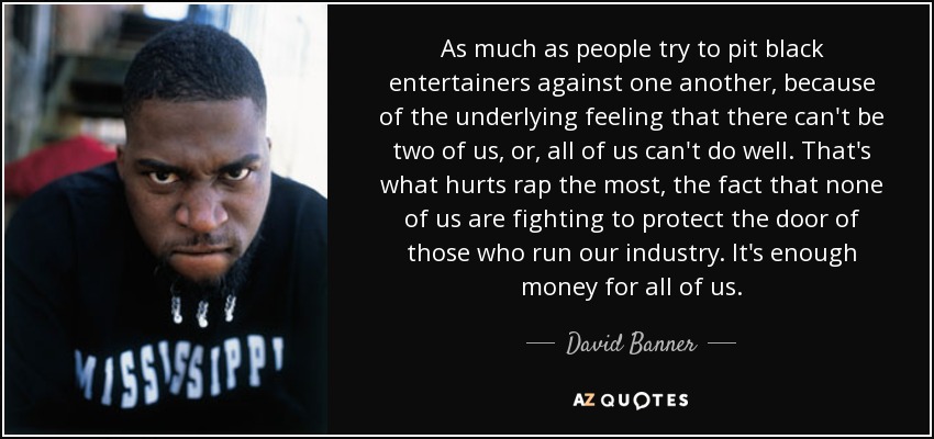 As much as people try to pit black entertainers against one another, because of the underlying feeling that there can't be two of us, or, all of us can't do well. That's what hurts rap the most, the fact that none of us are fighting to protect the door of those who run our industry. It's enough money for all of us. - David Banner