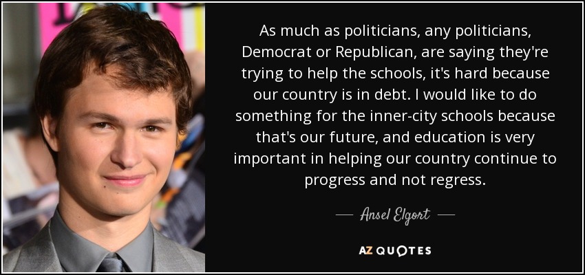 As much as politicians, any politicians, Democrat or Republican, are saying they're trying to help the schools, it's hard because our country is in debt. I would like to do something for the inner-city schools because that's our future, and education is very important in helping our country continue to progress and not regress. - Ansel Elgort