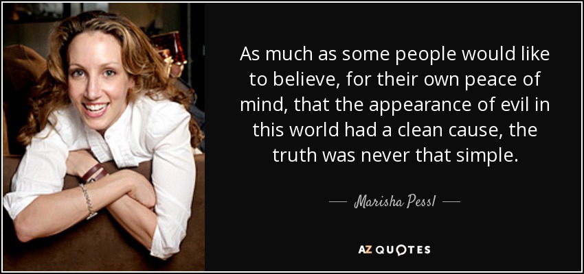 As much as some people would like to believe, for their own peace of mind, that the appearance of evil in this world had a clean cause, the truth was never that simple. - Marisha Pessl