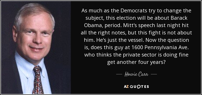 As much as the Democrats try to change the subject, this election will be about Barack Obama, period. Mitt's speech last night hit all the right notes, but this fight is not about him. He's just the vessel. Now the question is, does this guy at 1600 Pennsylvania Ave. who thinks the private sector is doing fine get another four years? - Howie Carr