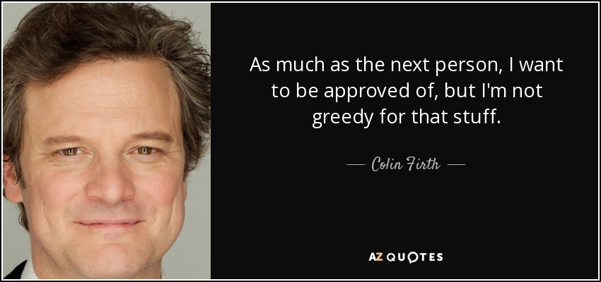 As much as the next person, I want to be approved of, but I'm not greedy for that stuff. - Colin Firth