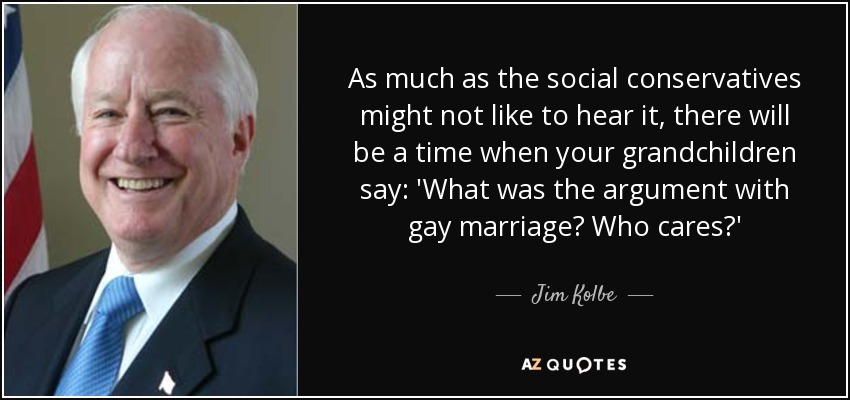 As much as the social conservatives might not like to hear it, there will be a time when your grandchildren say: 'What was the argument with gay marriage? Who cares?' - Jim Kolbe