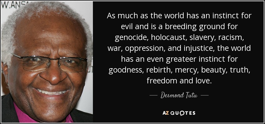 As much as the world has an instinct for evil and is a breeding ground for genocide, holocaust, slavery, racism, war, oppression, and injustice, the world has an even greateer instinct for goodness, rebirth, mercy, beauty, truth, freedom and love. - Desmond Tutu
