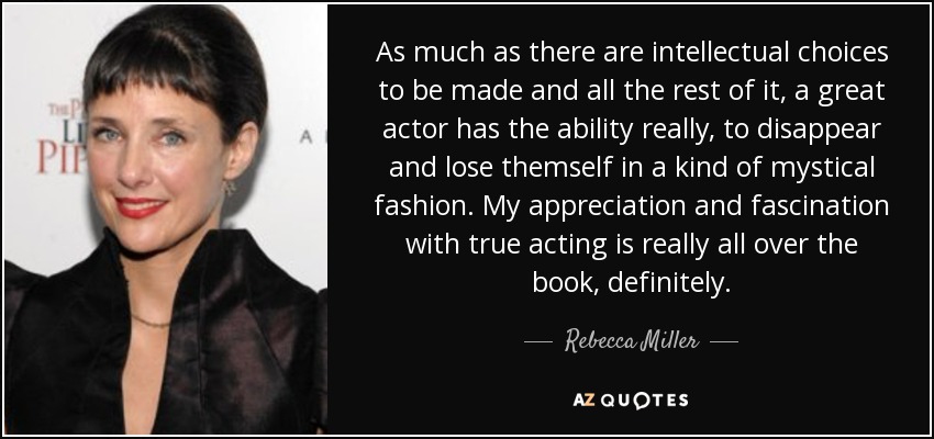 As much as there are intellectual choices to be made and all the rest of it, a great actor has the ability really, to disappear and lose themself in a kind of mystical fashion. My appreciation and fascination with true acting is really all over the book, definitely. - Rebecca Miller