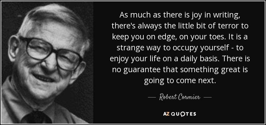 As much as there is joy in writing, there's always the little bit of terror to keep you on edge, on your toes. It is a strange way to occupy yourself - to enjoy your life on a daily basis. There is no guarantee that something great is going to come next. - Robert Cormier