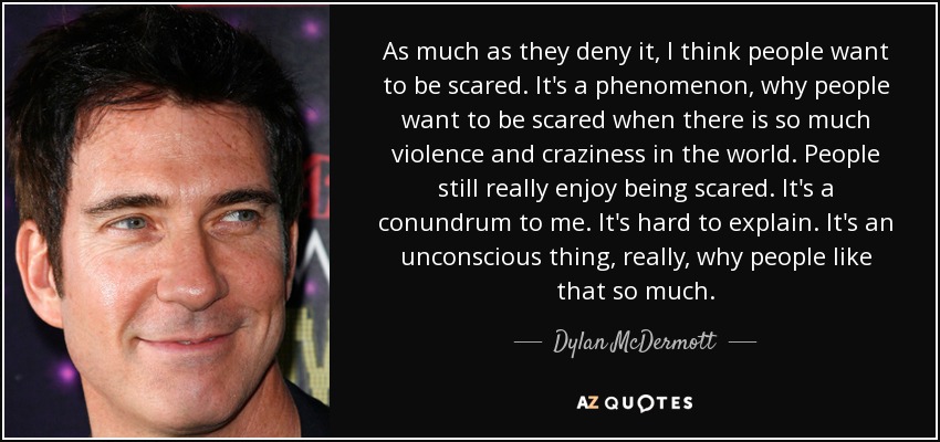 As much as they deny it, I think people want to be scared. It's a phenomenon, why people want to be scared when there is so much violence and craziness in the world. People still really enjoy being scared. It's a conundrum to me. It's hard to explain. It's an unconscious thing, really, why people like that so much. - Dylan McDermott
