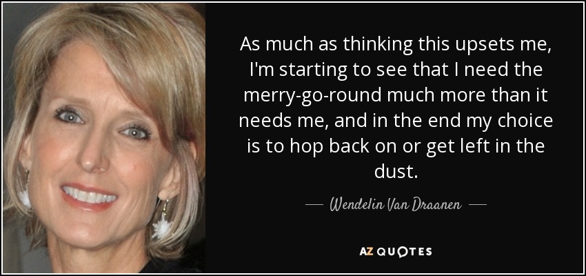 As much as thinking this upsets me, I'm starting to see that I need the merry-go-round much more than it needs me, and in the end my choice is to hop back on or get left in the dust. - Wendelin Van Draanen