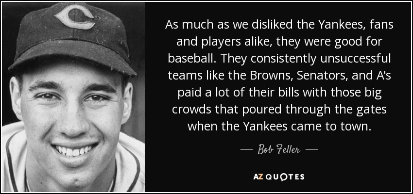 As much as we disliked the Yankees, fans and players alike, they were good for baseball. They consistently unsuccessful teams like the Browns, Senators, and A's paid a lot of their bills with those big crowds that poured through the gates when the Yankees came to town. - Bob Feller