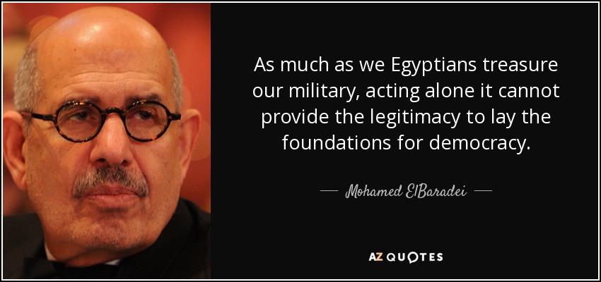 As much as we Egyptians treasure our military, acting alone it cannot provide the legitimacy to lay the foundations for democracy. - Mohamed ElBaradei