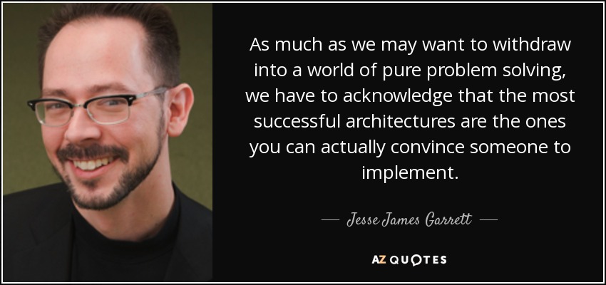 As much as we may want to withdraw into a world of pure problem solving, we have to acknowledge that the most successful architectures are the ones you can actually convince someone to implement. - Jesse James Garrett