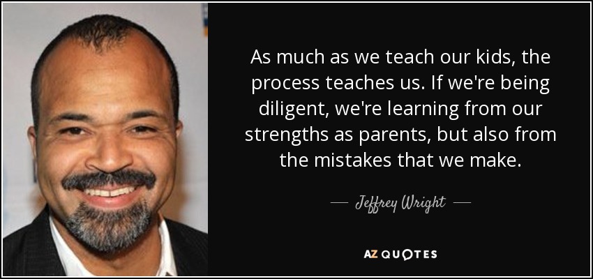 As much as we teach our kids, the process teaches us. If we're being diligent, we're learning from our strengths as parents, but also from the mistakes that we make. - Jeffrey Wright
