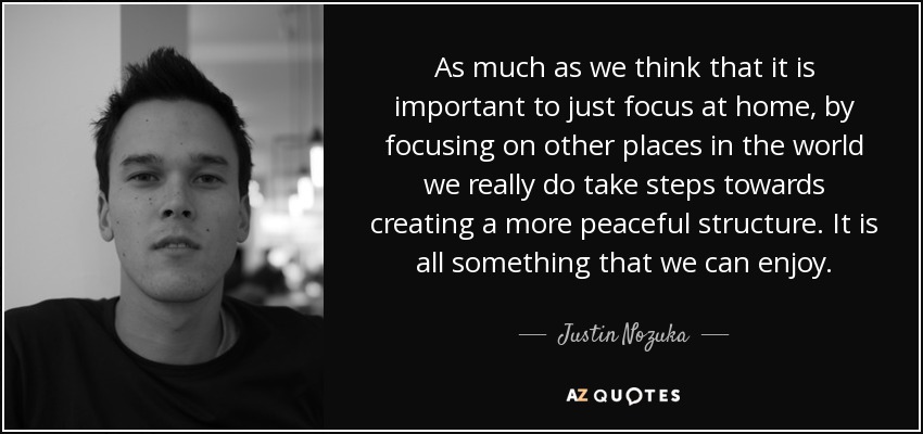 As much as we think that it is important to just focus at home, by focusing on other places in the world we really do take steps towards creating a more peaceful structure. It is all something that we can enjoy. - Justin Nozuka