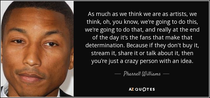 As much as we think we are as artists, we think, oh, you know, we're going to do this, we're going to do that, and really at the end of the day it's the fans that make that determination. Because if they don't buy it, stream it, share it or talk about it, then you're just a crazy person with an idea. - Pharrell Williams