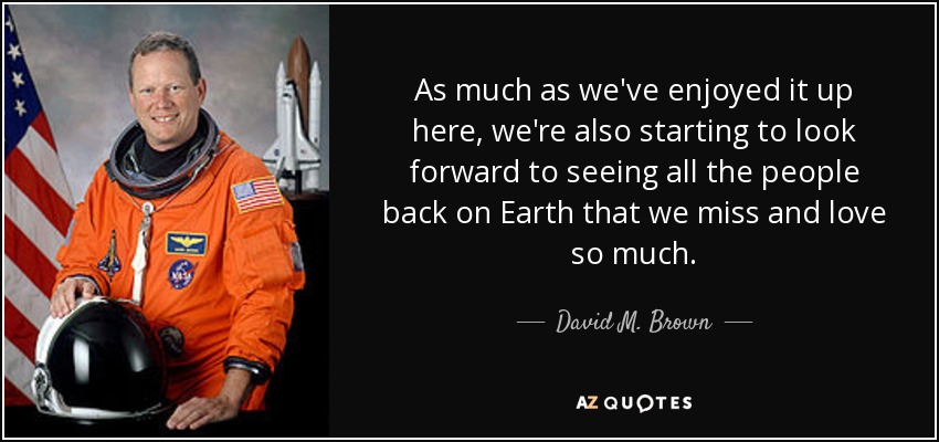 As much as we've enjoyed it up here, we're also starting to look forward to seeing all the people back on Earth that we miss and love so much. - David M. Brown