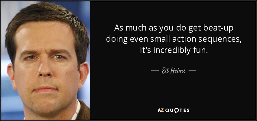 As much as you do get beat-up doing even small action sequences, it's incredibly fun. - Ed Helms