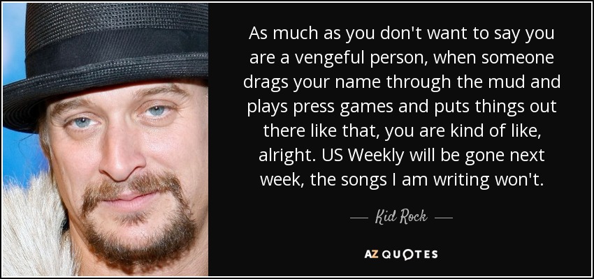 As much as you don't want to say you are a vengeful person, when someone drags your name through the mud and plays press games and puts things out there like that, you are kind of like, alright. US Weekly will be gone next week, the songs I am writing won't. - Kid Rock