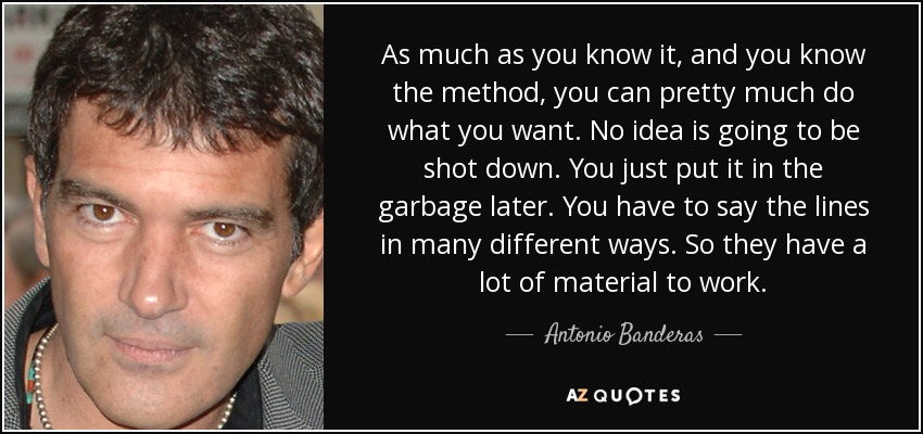 As much as you know it, and you know the method, you can pretty much do what you want. No idea is going to be shot down. You just put it in the garbage later. You have to say the lines in many different ways. So they have a lot of material to work. - Antonio Banderas