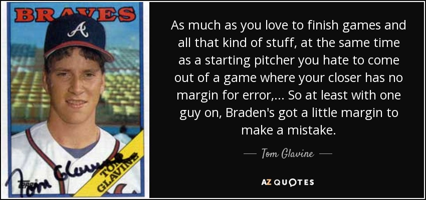 As much as you love to finish games and all that kind of stuff, at the same time as a starting pitcher you hate to come out of a game where your closer has no margin for error, ... So at least with one guy on, Braden's got a little margin to make a mistake. - Tom Glavine