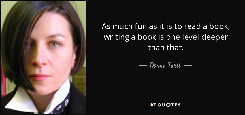 As much fun as it is to read a book, writing a book is one level deeper than that. - Donna Tartt