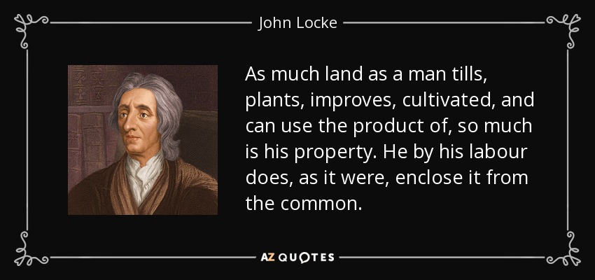 As much land as a man tills, plants, improves, cultivated, and can use the product of, so much is his property. He by his labour does, as it were, enclose it from the common. - John Locke