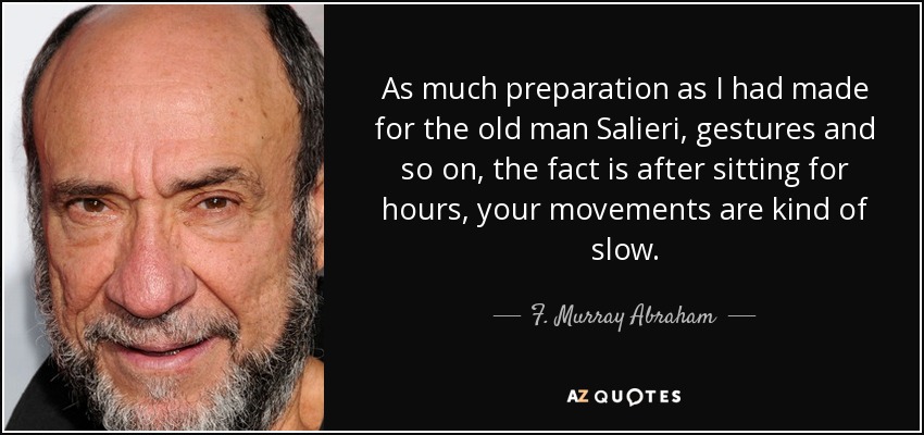 As much preparation as I had made for the old man Salieri, gestures and so on, the fact is after sitting for hours, your movements are kind of slow. - F. Murray Abraham