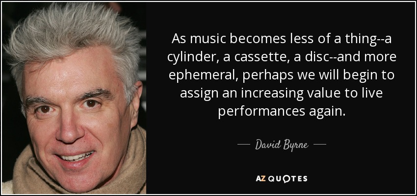 As music becomes less of a thing--a cylinder, a cassette, a disc--and more ephemeral, perhaps we will begin to assign an increasing value to live performances again. - David Byrne