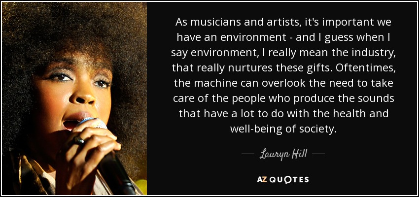 As musicians and artists, it's important we have an environment - and I guess when I say environment, I really mean the industry, that really nurtures these gifts. Oftentimes, the machine can overlook the need to take care of the people who produce the sounds that have a lot to do with the health and well-being of society. - Lauryn Hill