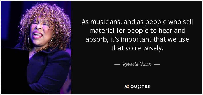 As musicians, and as people who sell material for people to hear and absorb, it's important that we use that voice wisely. - Roberta Flack