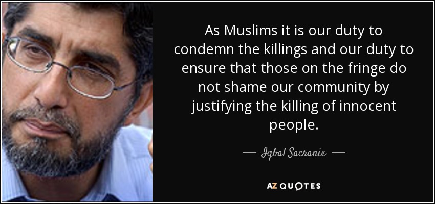 As Muslims it is our duty to condemn the killings and our duty to ensure that those on the fringe do not shame our community by justifying the killing of innocent people. - Iqbal Sacranie