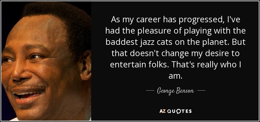 As my career has progressed, I've had the pleasure of playing with the baddest jazz cats on the planet. But that doesn't change my desire to entertain folks. That's really who I am. - George Benson