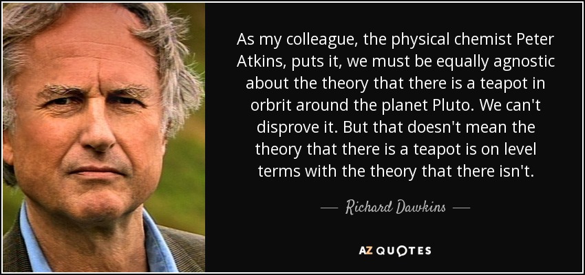 As my colleague, the physical chemist Peter Atkins, puts it, we must be equally agnostic about the theory that there is a teapot in orbrit around the planet Pluto. We can't disprove it. But that doesn't mean the theory that there is a teapot is on level terms with the theory that there isn't. - Richard Dawkins