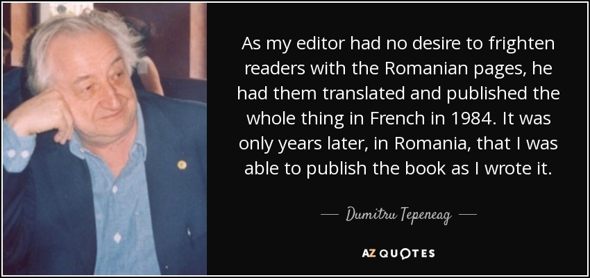 As my editor had no desire to frighten readers with the Romanian pages, he had them translated and published the whole thing in French in 1984. It was only years later, in Romania, that I was able to publish the book as I wrote it. - Dumitru Tepeneag
