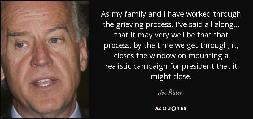 As my family and I have worked through the grieving process, I've said all along ... that it may very well be that that process, by the time we get through, it, closes the window on mounting a realistic campaign for president that it might close. - Joe Biden