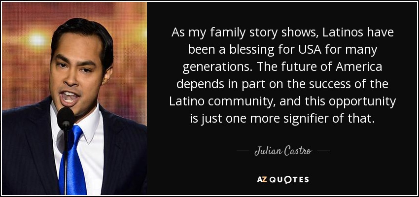 As my family story shows, Latinos have been a blessing for USA for many generations. The future of America depends in part on the success of the Latino community, and this opportunity is just one more signifier of that. - Julian Castro