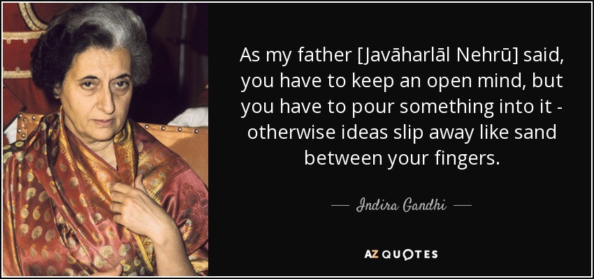 As my father [Javāharlāl Nehrū] said, you have to keep an open mind, but you have to pour something into it - otherwise ideas slip away like sand between your fingers. - Indira Gandhi