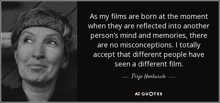 As my films are born at the moment when they are reflected into another person's mind and memories, there are no misconceptions. I totally accept that different people have seen a different film. - Pirjo Honkasalo