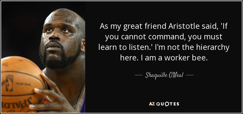 As my great friend Aristotle said, 'If you cannot command, you must learn to listen.' I'm not the hierarchy here. I am a worker bee. - Shaquille O'Neal