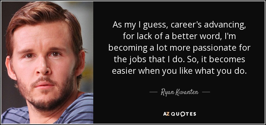 As my I guess, career's advancing, for lack of a better word, I'm becoming a lot more passionate for the jobs that I do. So, it becomes easier when you like what you do. - Ryan Kwanten