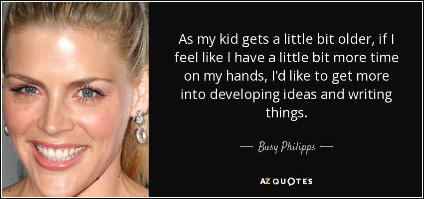 As my kid gets a little bit older, if I feel like I have a little bit more time on my hands, I'd like to get more into developing ideas and writing things. - Busy Philipps