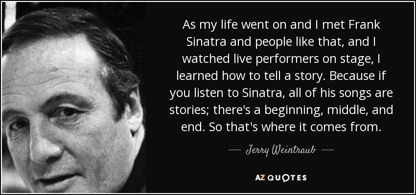 As my life went on and I met Frank Sinatra and people like that, and I watched live performers on stage, I learned how to tell a story. Because if you listen to Sinatra, all of his songs are stories; there's a beginning, middle, and end. So that's where it comes from. - Jerry Weintraub
